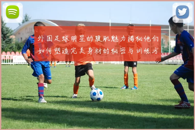 外国足球明星的腹肌魅力揭秘他们如何塑造完美身材的秘密与训练方法