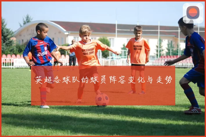 英超各球队的球员阵容变化与走势