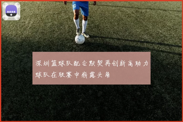 深圳篮球队配合默契再创新高助力球队在联赛中崭露头角