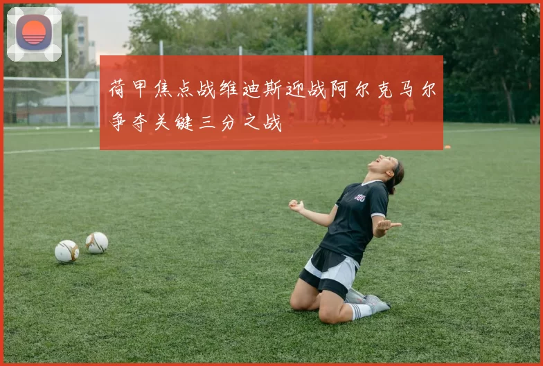 荷甲焦点战维迪斯迎战阿尔克马尔争夺关键三分之战