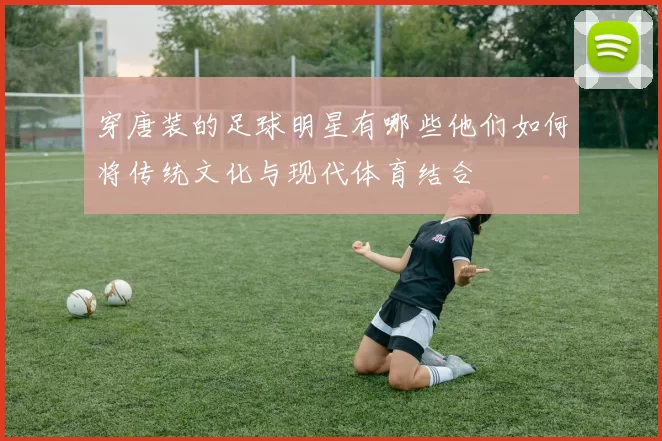 穿唐装的足球明星有哪些他们如何将传统文化与现代体育结合