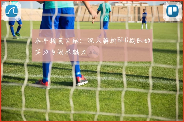 和平精英巨献：深入解析BLG战队的实力与战术魅力