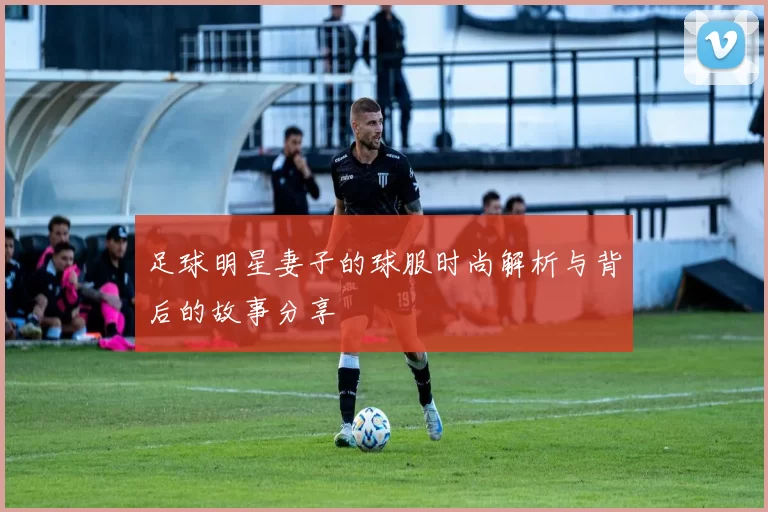 足球明星妻子的球服时尚解析与背后的故事分享