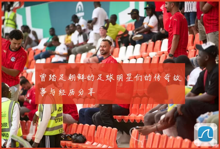 曾踏足朝鲜的足球明星们的传奇故事与经历分享