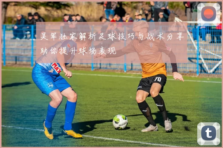 吴军独家解析足球技巧与战术分享助你提升球场表现