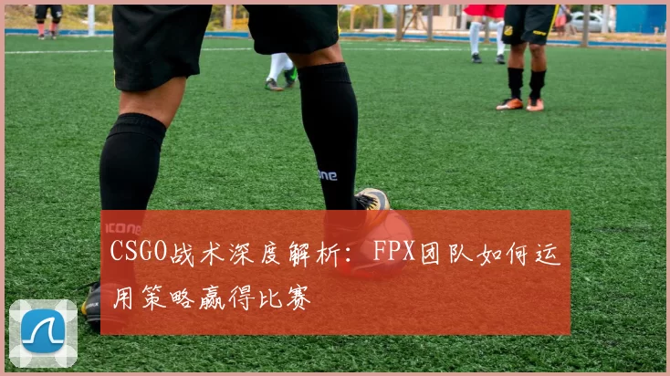 CSGO战术深度解析：FPX团队如何运用策略赢得比赛