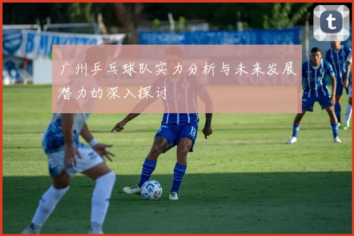广州乒乓球队实力分析与未来发展潜力的深入探讨