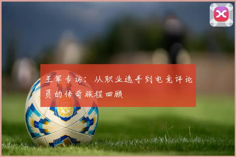 王军专访：从职业选手到电竞评论员的传奇旅程回顾