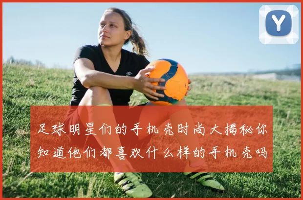 足球明星们的手机壳时尚大揭秘你知道他们都喜欢什么样的手机壳吗
