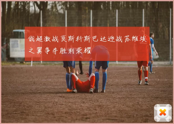 俄超激战莫斯科斯巴达迎战苏维埃之翼争夺胜利荣耀