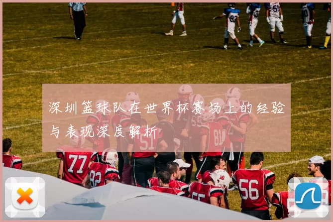 深圳篮球队在世界杯赛场上的经验与表现深度解析