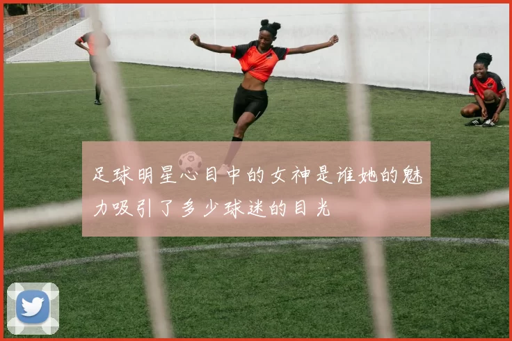 足球明星心目中的女神是谁她的魅力吸引了多少球迷的目光