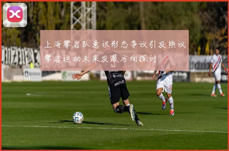 上海攀岩队意识形态争议引发热议攀岩运动未来发展方向探讨