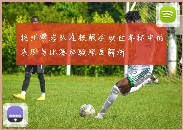 杭州攀岩队在极限运动世界杯中的表现与比赛经验深度解析