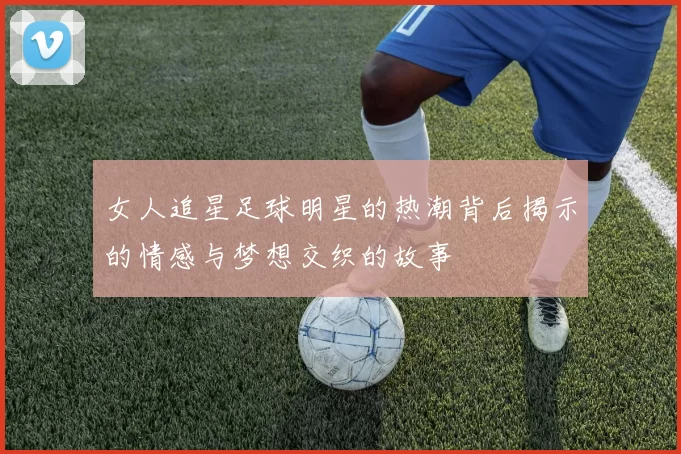 女人追星足球明星的热潮背后揭示的情感与梦想交织的故事