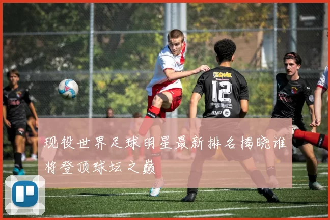 现役世界足球明星最新排名揭晓谁将登顶球坛之巅
