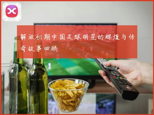 解放初期中国足球明星的辉煌与传奇故事回顾