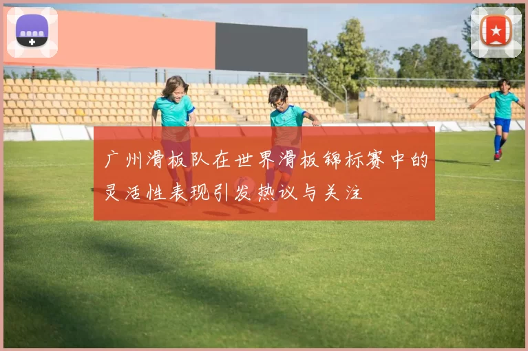 广州滑板队在世界滑板锦标赛中的灵活性表现引发热议与关注