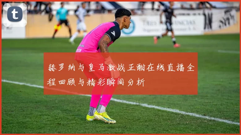 赫罗纳与皇马激战正酣在线直播全程回顾与精彩瞬间分析