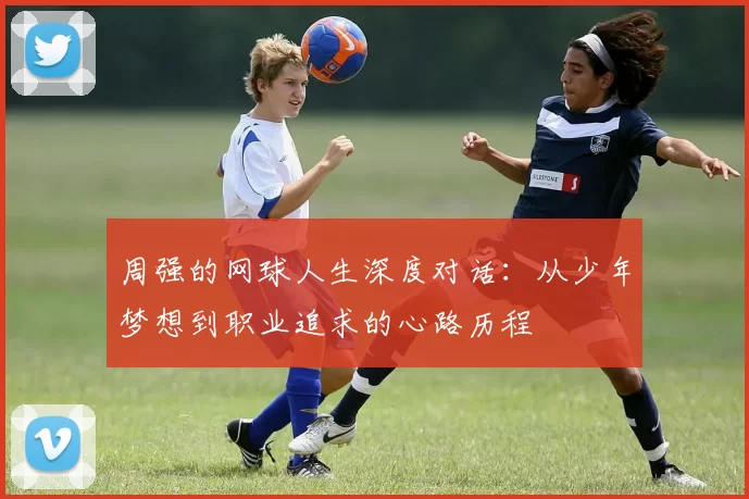 周强的网球人生深度对话：从少年梦想到职业追求的心路历程