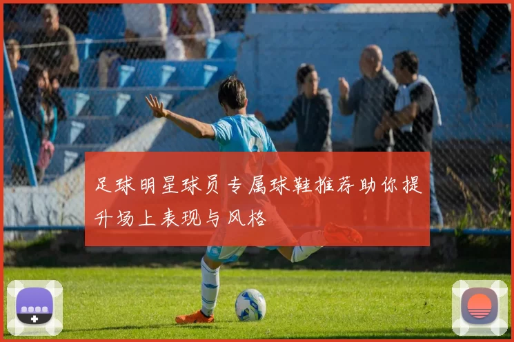 足球明星球员专属球鞋推荐助你提升场上表现与风格