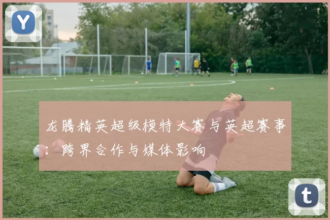 龙腾精英超级模特大赛与英超赛事：跨界合作与媒体影响