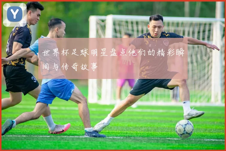 世界杯足球明星盘点他们的精彩瞬间与传奇故事