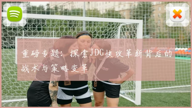重磅专题：探索JDG快攻革新背后的战术与策略变革