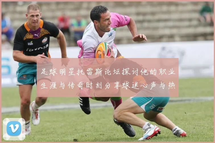 足球明星托雷斯论坛探讨他的职业生涯与传奇时刻分享球迷心声与热爱