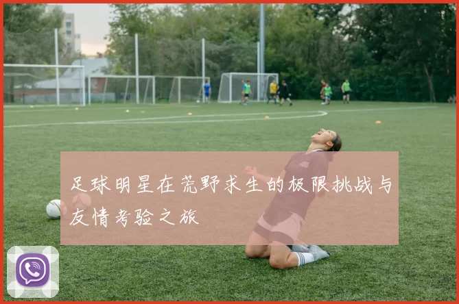 足球明星在荒野求生的极限挑战与友情考验之旅