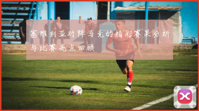 塞维利亚对阵马竞的精彩赛果分析与比赛亮点回顾