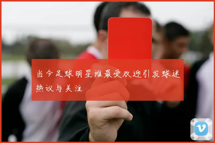 当今足球明星谁最受欢迎引发球迷热议与关注
