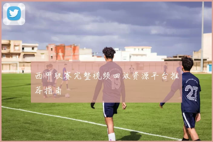 西甲联赛完整视频回放资源平台推荐指南