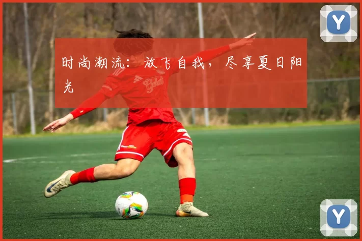 时尚潮流：放飞自我，尽享夏日阳光