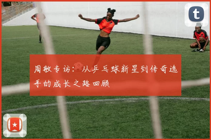 周敏专访：从乒乓球新星到传奇选手的成长之路回顾