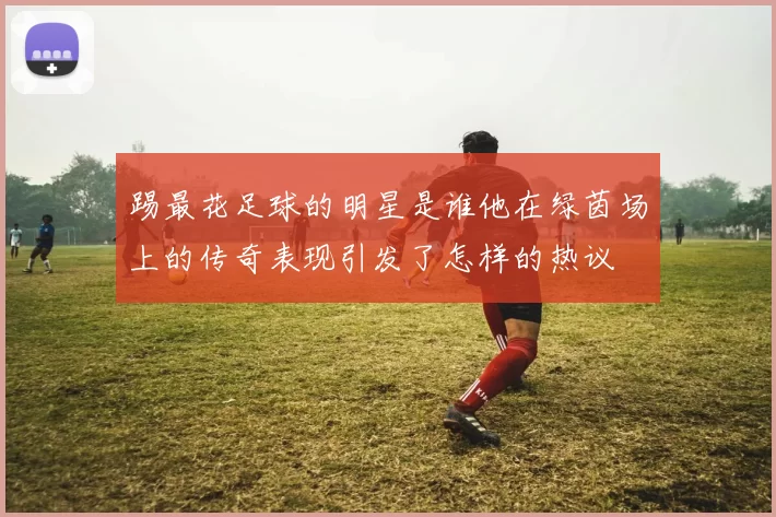 踢最花足球的明星是谁他在绿茵场上的传奇表现引发了怎样的热议
