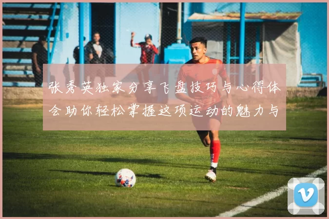 张秀英独家分享飞盘技巧与心得体会助你轻松掌握这项运动的魅力与乐趣