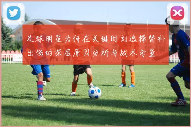 足球明星为何在关键时刻选择替补出场的深层原因分析与战术考量