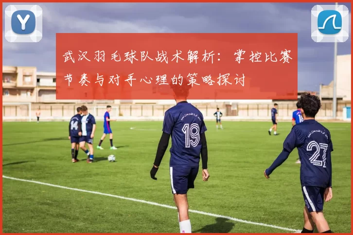 武汉羽毛球队战术解析：掌控比赛节奏与对手心理的策略探讨