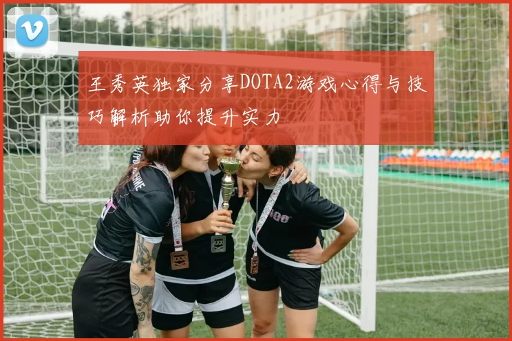 王秀英独家分享DOTA2游戏心得与技巧解析助你提升实力