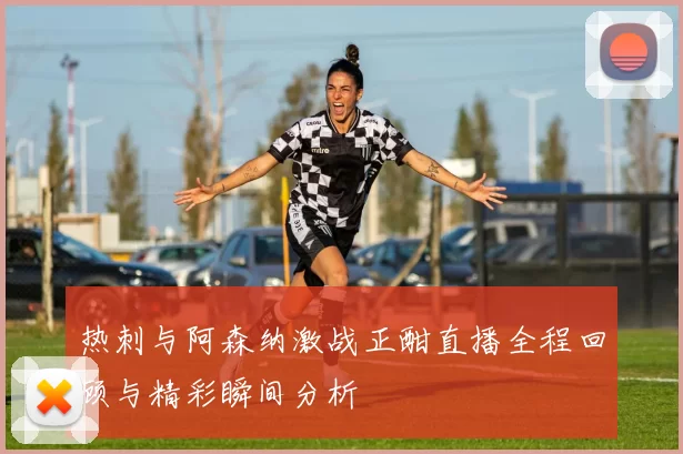 热刺与阿森纳激战正酣直播全程回顾与精彩瞬间分析