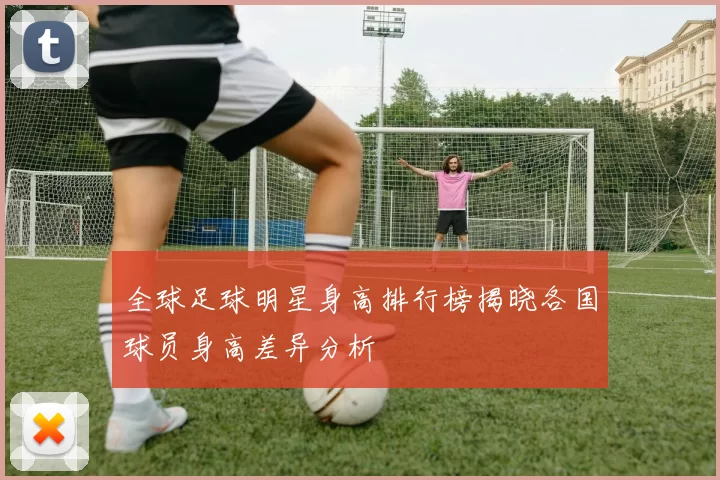 全球足球明星身高排行榜揭晓各国球员身高差异分析