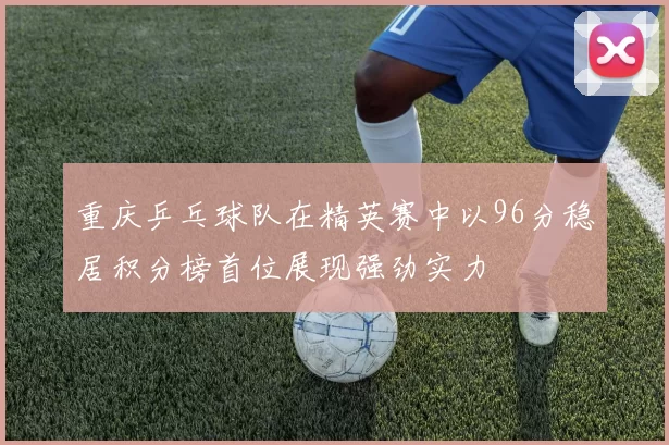 重庆乒乓球队在精英赛中以96分稳居积分榜首位展现强劲实力