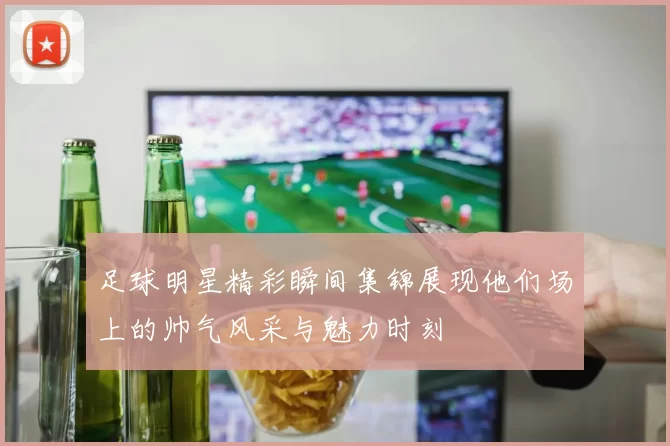 足球明星精彩瞬间集锦展现他们场上的帅气风采与魅力时刻