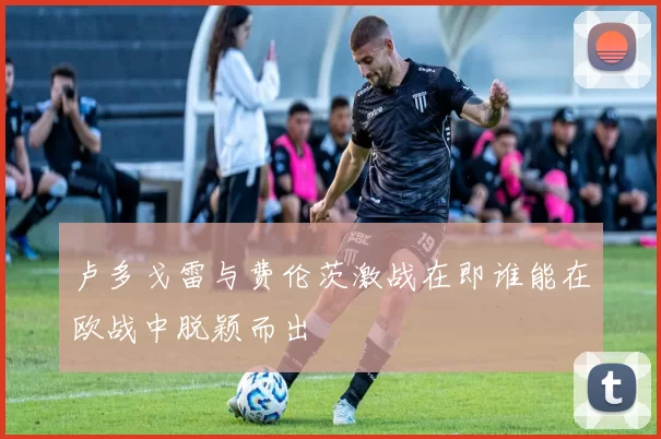 卢多戈雷与费伦茨激战在即谁能在欧战中脱颖而出