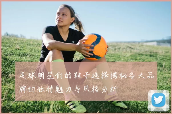 足球明星们的鞋子选择揭秘各大品牌的独特魅力与风格分析