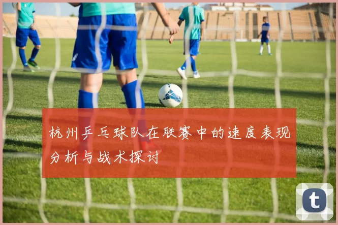 杭州乒乓球队在联赛中的速度表现分析与战术探讨
