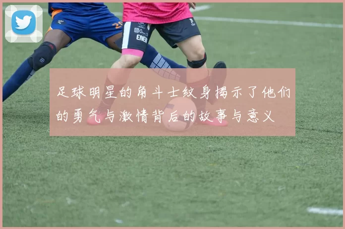 足球明星的角斗士纹身揭示了他们的勇气与激情背后的故事与意义