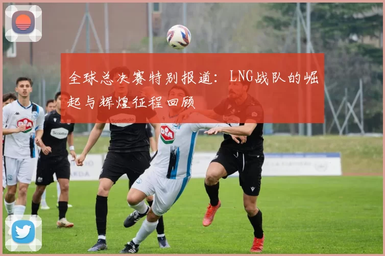 全球总决赛特别报道：LNG战队的崛起与辉煌征程回顾