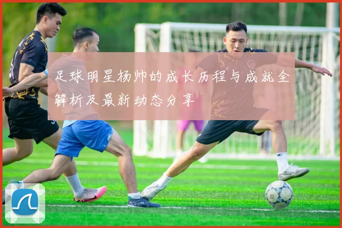 足球明星杨帅的成长历程与成就全解析及最新动态分享